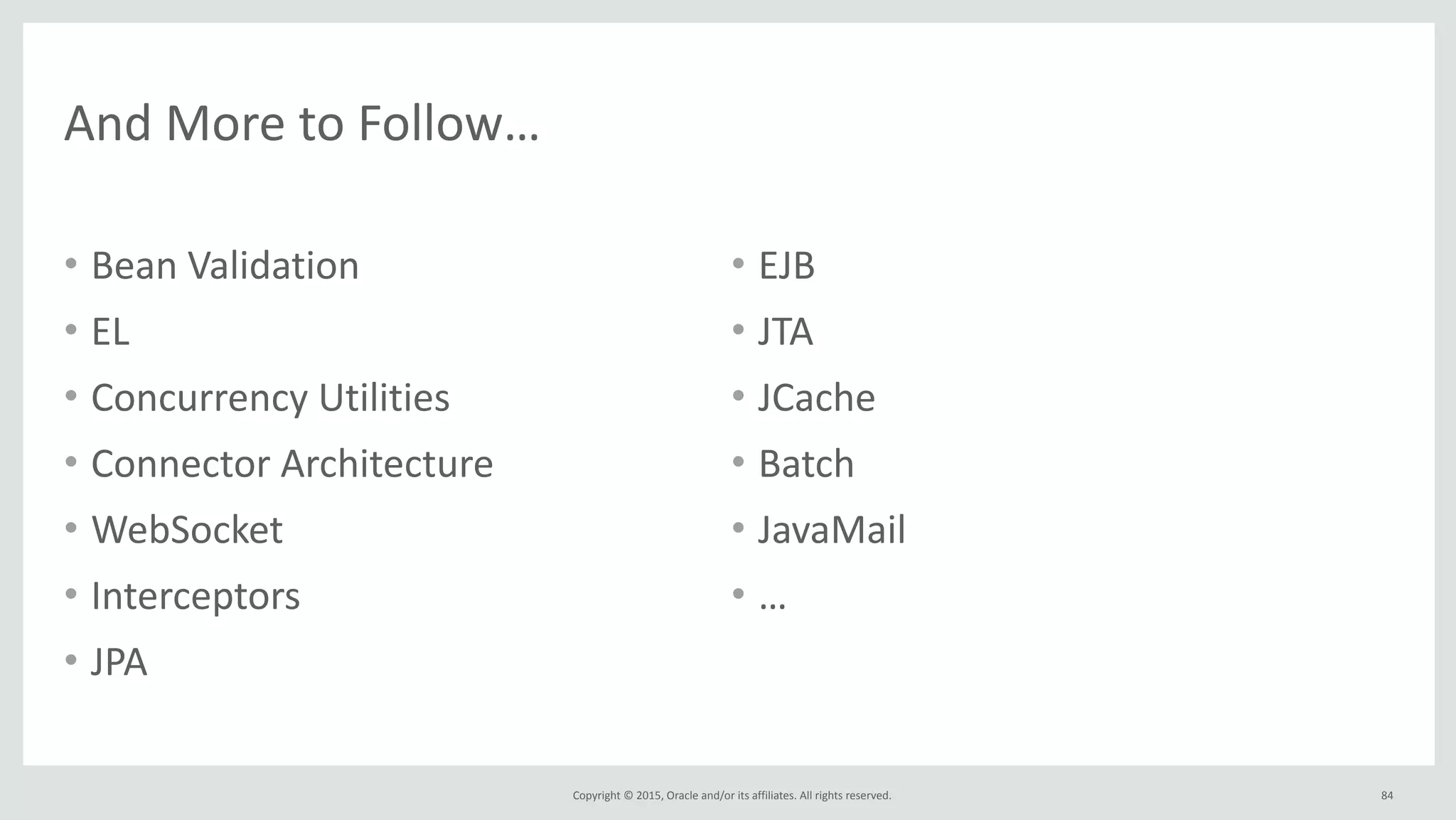 Copyright	
  ©	
  2015,	
  Oracle	
  and/or	
  its	
  affiliates.	
  All	
  rights	
  reserved.	
  
And	
  More	
  to	
  Follow…
• Bean	
  Validation	
  
• EL	
  	
  
• Concurrency	
  Utilities	
  
• Connector	
  Architecture	
  
• WebSocket	
  
• Interceptors	
  
• JPA	
  
• EJB	
  
• JTA	
  
• JCache	
  
• Batch	
  
• JavaMail	
  
• …
84
 