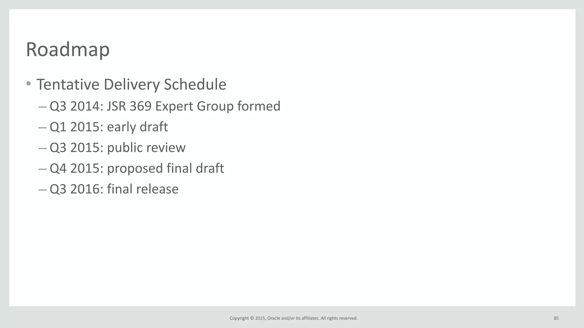 Copyright	
  ©	
  2015,	
  Oracle	
  and/or	
  its	
  affiliates.	
  All	
  rights	
  reserved.	
  
Roadmap
• Tentative	
  Delivery	
  Schedule	
  
– Q3	
  2014:	
  JSR	
  369	
  Expert	
  Group	
  formed	
  
– Q1	
  2015:	
  early	
  draft	
  
– Q3	
  2015:	
  public	
  review	
  
– Q4	
  2015:	
  proposed	
  final	
  draft	
  
– Q3	
  2016:	
  final	
  release	
  
• TBC!	
  
• Contribute!
85
 
