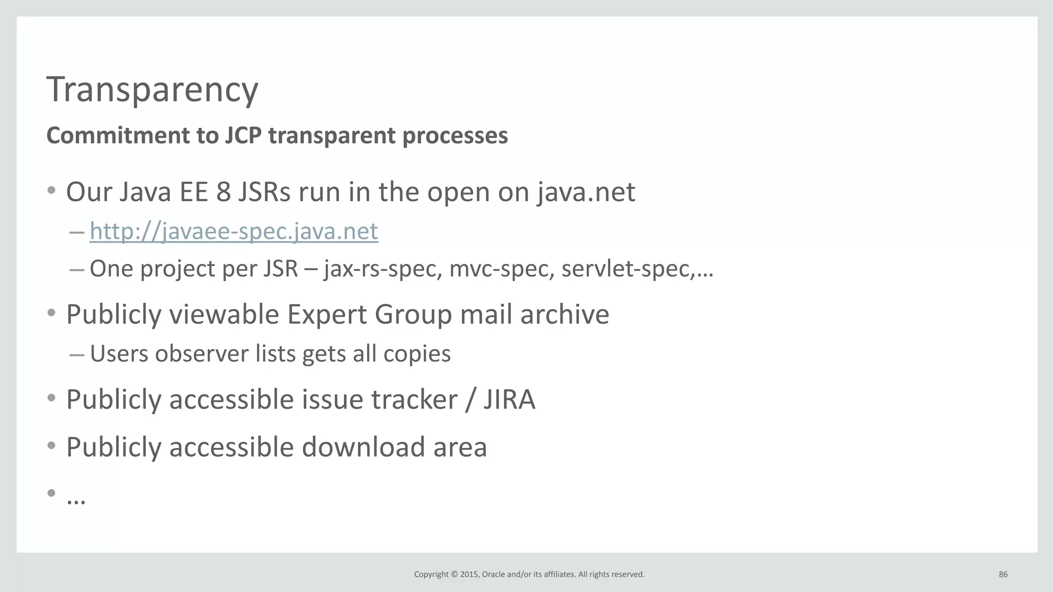 Copyright	
  ©	
  2015,	
  Oracle	
  and/or	
  its	
  affiliates.	
  All	
  rights	
  reserved.	
  
Transparency
• Our	
  Java	
  EE	
  8	
  JSRs	
  run	
  in	
  the	
  open	
  on	
  java.net	
  
– http://javaee-­‐spec.java.net	
  
– One	
  project	
  per	
  JSR	
  –	
  jax-­‐rs-­‐spec,	
  mvc-­‐spec,	
  servlet-­‐spec,…	
  
• Publicly	
  viewable	
  Expert	
  Group	
  mail	
  archive	
  
– Users	
  observer	
  lists	
  gets	
  all	
  copies	
  
• Publicly	
  accessible	
  issue	
  tracker	
  /	
  JIRA	
  	
  
• Publicly	
  accessible	
  download	
  area	
  
• …
Commitment	
  to	
  JCP	
  transparent	
  processes
86
 