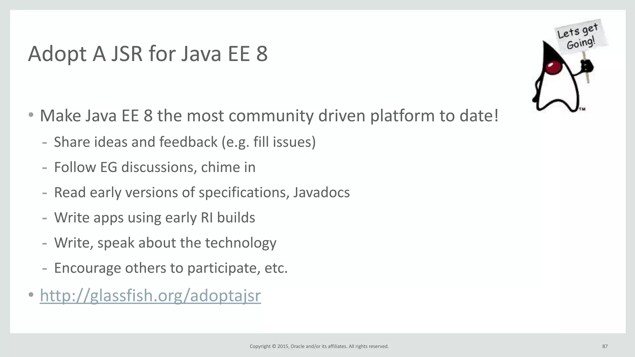 Copyright	
  ©	
  2015,	
  Oracle	
  and/or	
  its	
  affiliates.	
  All	
  rights	
  reserved.	
  
Adopt	
  A	
  JSR	
  for	
  Java	
  EE	
  8
• Make	
  Java	
  EE	
  8	
  the	
  most	
  community	
  driven	
  platform	
  to	
  date!	
  
- Share	
  ideas	
  and	
  feedback	
  (e.g.	
  fill	
  issues)	
  
- Follow	
  EG	
  discussions,	
  chime	
  in	
  
- Read	
  early	
  versions	
  of	
  specifications,	
  Javadocs	
  
- Write	
  apps	
  using	
  early	
  RI	
  builds	
  
- Write,	
  speak	
  about	
  the	
  technology	
  
- Encourage	
  others	
  to	
  participate,	
  etc.	
  
• http://glassfish.org/adoptajsr
87
 