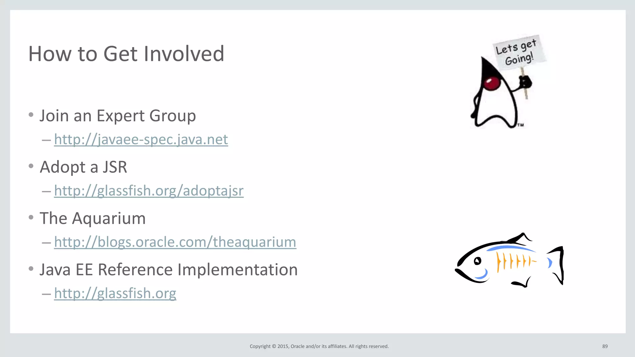 Copyright	
  ©	
  2015,	
  Oracle	
  and/or	
  its	
  affiliates.	
  All	
  rights	
  reserved.	
  
How	
  to	
  Get	
  Involved
• Join	
  an	
  Expert	
  Group	
  
– http://javaee-­‐spec.java.net	
  
• Adopt	
  a	
  JSR	
  
– http://glassfish.org/adoptajsr	
  
• The	
  Aquarium	
  
– http://blogs.oracle.com/theaquarium	
  
• Java	
  EE	
  Reference	
  Implementation	
  
– http://glassfish.org
89
 