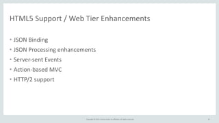 Copyright	
  ©	
  2015,	
  Oracle	
  and/or	
  its	
  affiliates.	
  All	
  rights	
  reserved.	
  
HTML5	
  Support	
  /	
  Web	
  Tier	
  Enhancements
• JSON	
  Binding	
  
• JSON	
  Processing	
  enhancements	
  
• Server-­‐sent	
  Events	
  
• Action-­‐based	
  MVC	
  
• HTTP/2	
  support
10
 