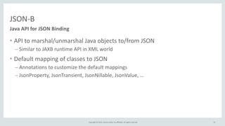 Copyright	
  ©	
  2015,	
  Oracle	
  and/or	
  its	
  affiliates.	
  All	
  rights	
  reserved.	
  
JSON-­‐B
• API	
  to	
  marshal/unmarshal	
  Java	
  objects	
  to/from	
  JSON	
  
– Similar	
  to	
  JAXB	
  runtime	
  API	
  in	
  XML	
  world	
  
• Default	
  mapping	
  of	
  classes	
  to	
  JSON	
  
– Annotations	
  to	
  customize	
  the	
  default	
  mappings	
  
– JsonProperty,	
  JsonTransient,	
  JsonNillable,	
  JsonValue,	
  …
Java	
  API	
  for	
  JSON	
  Binding
12
 