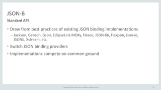 Copyright	
  ©	
  2015,	
  Oracle	
  and/or	
  its	
  affiliates.	
  All	
  rights	
  reserved.	
  
JSON-­‐B
• Draw	
  from	
  best	
  practices	
  of	
  existing	
  JSON	
  binding	
  implementations	
  
– Jackson,	
  Genson,	
  Gson,	
  EclipseLink	
  MOXy,	
  Fleece,	
  JSON-­‐lib,	
  Flexjson,	
  Json-­‐io,	
  
JSONiJ,	
  Xstream,	
  etc.	
  
• Switch	
  JSON	
  binding	
  providers	
  
• Implementations	
  compete	
  on	
  common	
  ground
Standard	
  API
13
 
