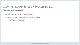Copyright	
  ©	
  2015,	
  Oracle	
  and/or	
  its	
  affiliates.	
  All	
  rights	
  reserved.	
  
JSON-­‐P:	
  Java	
  API	
  for	
  JSON	
  Processing	
  1.1
• JSON-­‐Pointer	
  –	
  IETF	
  RFC	
  6901	
  
– String	
  syntax	
  for	
  referencing	
  a	
  JSON	
  value	
  
	
   "/0/phone/mobile"
Tracking	
  new	
  standards
17
 