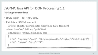 Copyright	
  ©	
  2015,	
  Oracle	
  and/or	
  its	
  affiliates.	
  All	
  rights	
  reserved.	
  
JSON-­‐P:	
  Java	
  API	
  for	
  JSON	
  Processing	
  1.1
• JSON-­‐Patch	
  –	
  IETF	
  RFC	
  6902	
  
• Patch	
  is	
  a	
  JSON	
  document	
  
– Array	
  of	
  objects	
  /	
  operations	
  for	
  modifying	
  a	
  JSON	
  document	
  
– Must	
  have	
  "op"	
  field	
  and	
  "path"	
  field	
  
– add,	
  replace,	
  remove,	
  move,	
  copy,	
  test	
  
	
  	
  	
  [	
  
	
  	
  	
  {"op":"replace","path":"/0/phones/mobile","value":"650-­‐111-­‐222"},	
  
	
  	
  	
  {"op":"remove","path":"/1"}	
  
	
  ]
Tracking	
  new	
  standards
19
 