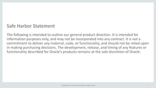 Safe	
  Harbor	
  Statement
The	
  following	
  is	
  intended	
  to	
  outline	
  our	
  general	
  product	
  direction.	
  It	
  is	
  intended	
  for	
  
information	
  purposes	
  only,	
  and	
  may	
  not	
  be	
  incorporated	
  into	
  any	
  contract.	
  It	
  is	
  not	
  a	
  
commitment	
  to	
  deliver	
  any	
  material,	
  code,	
  or	
  functionality,	
  and	
  should	
  not	
  be	
  relied	
  upon	
  
in	
  making	
  purchasing	
  decisions.	
  The	
  development,	
  release,	
  and	
  timing	
  of	
  any	
  features	
  or	
  
functionality	
  described	
  for	
  Oracle’s	
  products	
  remains	
  at	
  the	
  sole	
  discretion	
  of	
  Oracle.
Copyright	
  ©	
  2015,	
  Oracle	
  and/or	
  its	
  affiliates.	
  All	
  rights	
  reserved.	
   2
 