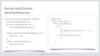 Copyright	
  ©	
  2015,	
  Oracle	
  and/or	
  its	
  affiliates.	
  All	
  rights	
  reserved.	
  
JAX-­‐RS	
  StockThread	
  class
class	
  StockThread	
  extends	
  Thread	
  {	
  
	
  	
  private	
  EventOutput	
  eo;	
  
	
  	
  private	
  AtomicBoolean	
  ab	
  =	
  	
  
	
  	
  	
  	
  	
  new	
  AtomicBoolean(true);	
  
	
  	
  public	
  StockThread(EventOutput	
  eo)	
  {	
  
	
  	
  	
  	
  	
  this.eo	
  =	
  eo;	
  
	
  	
  }	
  
	
  	
  public	
  void	
  terminate()	
  {	
  
	
  	
  	
  	
  	
  ab.set(false);	
  
	
  	
  }	
  
	
  @Override
	
  public	
  void	
  run()	
  {
	
  	
  	
  while	
  (ab.get())	
  {
	
  	
  	
  	
  	
  	
  try	
  {
	
  	
  	
  	
  	
  	
  	
  	
  	
  	
  //	
  ...
	
  	
  	
  	
  	
  	
  	
  	
  	
  	
  eo.send(new	
  StockQuote("..."));	
  
	
  	
  	
  	
  	
  	
  	
  	
  	
  	
  //	
  ...
	
  	
  	
  	
  	
  	
  }	
  catch	
  (IOException	
  e)	
  {
	
  	
  	
  	
  	
  	
  	
  	
  	
  	
  //	
  ...
	
  	
  	
  	
  	
  	
  }
	
  	
  	
  	
  }	
  
	
  	
  	
  }
	
  }
30
Server-­‐sent	
  Events
 