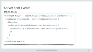 Copyright	
  ©	
  2015,	
  Oracle	
  and/or	
  its	
  affiliates.	
  All	
  rights	
  reserved.	
  
WebTarget	
  target	
  =	
  client.target("http://example.com/tickers");	
  
EventSource	
  eventSource	
  =	
  new	
  EventSource(target)	
  {	
  
	
  	
  	
  @Override	
  
	
  	
  	
  public	
  void	
  onEvent(InboundEvent	
  inboundEvent)	
  {	
  
	
  	
  	
  	
  	
  StockQuote	
  sq	
  =	
  inboundEvent.readData(StockQuote.class);	
  
	
  	
  	
  	
  	
  //	
  ...	
  
	
  	
  	
  	
  }	
  
	
  	
  };	
  
eventSource.open();
JAX-­‐RS	
  Client
31
Server-­‐sent	
  Events
 