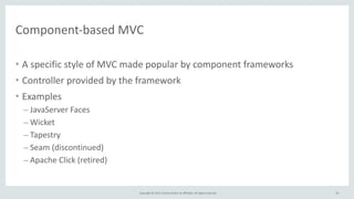 Copyright	
  ©	
  2015,	
  Oracle	
  and/or	
  its	
  affiliates.	
  All	
  rights	
  reserved.	
  
Component-­‐based	
  MVC
• A	
  specific	
  style	
  of	
  MVC	
  made	
  popular	
  by	
  component	
  frameworks	
  
• Controller	
  provided	
  by	
  the	
  framework	
  
• Examples	
  
– JavaServer	
  Faces	
  
– Wicket	
  	
  
– Tapestry	
  
– Seam	
  (discontinued)	
  
– Apache	
  Click	
  (retired)
34
 