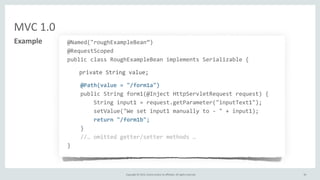 Copyright	
  ©	
  2015,	
  Oracle	
  and/or	
  its	
  affiliates.	
  All	
  rights	
  reserved.	
  
MVC	
  1.0
39
Example @Named("roughExampleBean”)
@RequestScoped
public	
  class	
  RoughExampleBean	
  implements	
  Serializable	
  {
private	
  String	
  value;
	
  	
  	
  	
  @Path(value	
  =	
  "/form1a")
	
  	
  	
  	
  public	
  String	
  form1(@Inject	
  HttpServletRequest	
  request)	
  {
	
  	
  	
  	
  	
  	
  	
  	
  String	
  input1	
  =	
  request.getParameter("inputText1");
	
  	
  	
  	
  	
  	
  	
  	
  setValue("We	
  set	
  input1	
  manually	
  to	
  -­‐	
  "	
  +	
  input1);
	
  	
  	
  	
  	
  	
  	
  	
  return	
  "/form1b";
	
  	
  	
  	
  }
	
  	
  	
  	
  //…	
  omitted	
  getter/setter	
  methods	
  …
}
 