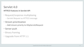 Copyright	
  ©	
  2015,	
  Oracle	
  and/or	
  its	
  affiliates.	
  All	
  rights	
  reserved.	
  
Servlet	
  4.0
• Request/response	
  multiplexing	
  
– Servlet	
  Request	
  as	
  HTTP/2	
  message	
  
• Stream	
  prioritization	
  
– Add	
  stream	
  priority	
  to	
  HttpServletRequest	
  
• Server	
  push	
  
• Binary	
  framing	
  
• Upgrade	
  from	
  HTTP	
  1.1
HTTP/2	
  Features	
  in	
  Servlet	
  API
52
 