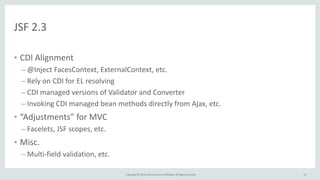 Copyright	
  ©	
  2015,	
  Oracle	
  and/or	
  its	
  affiliates.	
  All	
  rights	
  reserved.	
  
JSF	
  2.3
• CDI	
  Alignment	
  
– @Inject	
  FacesContext,	
  ExternalContext,	
  etc.	
  
– Rely	
  on	
  CDI	
  for	
  EL	
  resolving	
  
– CDI	
  managed	
  versions	
  of	
  Validator	
  and	
  Converter	
  
– Invoking	
  CDI	
  managed	
  bean	
  methods	
  directly	
  from	
  Ajax,	
  etc.	
  
• “Adjustments”	
  for	
  MVC	
  
– Facelets,	
  JSF	
  scopes,	
  etc.	
  
• Misc.	
  
– Multi-­‐field	
  validation,	
  etc.
53
 