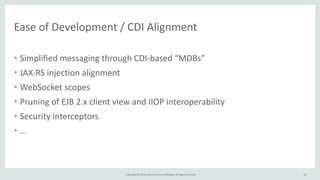 Copyright	
  ©	
  2015,	
  Oracle	
  and/or	
  its	
  affiliates.	
  All	
  rights	
  reserved.	
  
Ease	
  of	
  Development	
  /	
  CDI	
  Alignment	
  
• Simplified	
  messaging	
  through	
  CDI-­‐based	
  “MDBs”	
  
• JAX-­‐RS	
  injection	
  alignment	
  
• WebSocket	
  scopes	
  
• Pruning	
  of	
  EJB	
  2.x	
  client	
  view	
  and	
  IIOP	
  interoperability	
  
• Security	
  interceptors	
  
• …
55
 