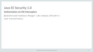 Copyright	
  ©	
  2015,	
  Oracle	
  and/or	
  its	
  affiliates.	
  All	
  rights	
  reserved.	
  
Java	
  EE	
  Security	
  1.0
@IsAuthorized("hasRoles('Manager')	
  &&	
  schedule.officeHrs")	
  
void	
  transferFunds()	
  
@IsAuthorized("hasRoles('Manager')	
  &&	
  hasAttribute('directReports',	
  employee.id)")	
  
double	
  getSalary(long	
  employeeId);	
  
@IsAuthorized(ruleSourceName="java:app/payrollAuthRules",	
  rule="report")	
  
void	
  displayReport();
Authorization	
  via	
  CDI	
  Interceptors
57
 
