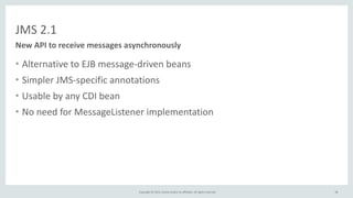 Copyright	
  ©	
  2015,	
  Oracle	
  and/or	
  its	
  affiliates.	
  All	
  rights	
  reserved.	
  
JMS	
  2.1
• Alternative	
  to	
  EJB	
  message-­‐driven	
  beans	
  
• Simpler	
  JMS-­‐specific	
  annotations	
  
• Usable	
  by	
  any	
  CDI	
  bean	
  
• No	
  need	
  for	
  MessageListener	
  implementation
New	
  API	
  to	
  receive	
  messages	
  asynchronously
58
 