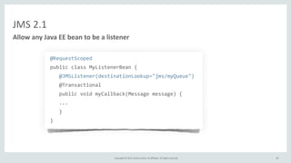 Copyright	
  ©	
  2015,	
  Oracle	
  and/or	
  its	
  affiliates.	
  All	
  rights	
  reserved.	
  
JMS	
  2.1
@RequestScoped	
  
public	
  class	
  MyListenerBean	
  {	
  
	
  	
  	
  @JMSListener(destinationLookup="jms/myQueue")	
  
	
  	
  	
  @Transactional	
  
	
  	
  	
  public	
  void	
  myCallback(Message	
  message)	
  {	
  
	
  	
  	
  ...	
  
	
  	
  	
  }	
  
}
Allow	
  any	
  Java	
  EE	
  bean	
  to	
  be	
  a	
  listener
60
 