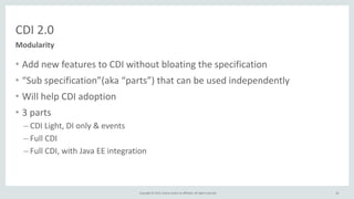 Copyright	
  ©	
  2015,	
  Oracle	
  and/or	
  its	
  affiliates.	
  All	
  rights	
  reserved.	
  
CDI	
  2.0
• Add	
  new	
  features	
  to	
  CDI	
  without	
  bloating	
  the	
  specification	
  
• “Sub	
  specification”(aka	
  “parts”)	
  that	
  can	
  be	
  used	
  independently	
  
• Will	
  help	
  CDI	
  adoption	
  
• 3	
  parts	
  
– CDI	
  Light,	
  DI	
  only	
  &	
  events	
  
– Full	
  CDI	
  
– Full	
  CDI,	
  with	
  Java	
  EE	
  integration
62
Modularity
 