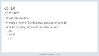 Copyright	
  ©	
  2015,	
  Oracle	
  and/or	
  its	
  affiliates.	
  All	
  rights	
  reserved.	
  
CDI	
  2.0
• Boost	
  CDI	
  adoption	
  
• Provide	
  a	
  mean	
  of	
  building	
  new	
  stack	
  out	
  of	
  Java	
  EE	
  
• Add	
  SPI	
  for	
  integration	
  with	
  standard	
  services	
  
– JPA	
  
– JAX-­‐RS	
  
– etc.	
  
63
Java	
  SE	
  Support
 