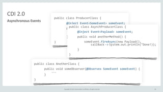 Copyright	
  ©	
  2015,	
  Oracle	
  and/or	
  its	
  affiliates.	
  All	
  rights	
  reserved.	
   65
public	
  class	
  ProducerClass	
  {	
  
	
   @Inject	
  Event<SomeEvent>	
  someEvent;	
  
	
   public	
  void	
  someMethod(...)	
  {	
  
	
   	
   ...	
  
	
   	
   someEvent.fire(myEvent);	
  
	
   }	
  
}
CDI	
  2.0
Asynchronous	
  Events
public	
  class	
  AnotherClass	
  {	
  
	
  	
  	
  	
  	
  	
  public	
  void	
  someObserver(@Observes	
  SomeEvent	
  someEvent)	
  {	
  
	
  	
  	
  ...	
  
	
  	
  	
  	
  	
  	
  }	
  
}
public	
  class	
  AsynchProducerClass	
  {	
  	
  	
  	
  	
  
	
  	
  	
  	
  	
  @Inject	
  Event<Payload>	
  someEvent;	
  
	
  	
  	
  	
  	
  public	
  void	
  anotherMethod()	
  {	
  
	
  	
  	
  	
  	
  	
  	
  	
  	
  someEvent.fireAsync(new	
  Payload(),	
  
	
  	
  	
  	
  	
  	
  	
  	
  	
  	
  	
  	
  	
  callBack	
  -­‐>	
  System.out.println("Done!));	
  
	
  	
  	
  	
  	
  }	
  
}
 