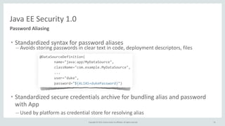 Copyright	
  ©	
  2015,	
  Oracle	
  and/or	
  its	
  affiliates.	
  All	
  rights	
  reserved.	
  
Java	
  EE	
  Security	
  1.0
Password	
  Aliasing
• Standardized	
  syntax	
  for	
  password	
  aliases	
  
– Avoids	
  storing	
  passwords	
  in	
  clear	
  text	
  in	
  code,	
  deployment	
  descriptors,	
  files	
  
	
  	
  	
  	
  	
  	
  	
  	
  @DataSourceDefinition(	
  	
  
	
  	
  	
  	
  	
  	
  	
  	
  	
  	
  	
  	
  	
  	
  	
  	
  	
  	
  	
  	
  	
  name="java:app/MyDataSource",	
  	
  
	
  	
  	
  	
  	
  	
  	
  	
  	
  	
  	
  	
  	
  	
  	
  	
  	
  	
  	
  	
  	
  className="com.example.MyDataSource",	
  	
  
	
  	
  	
  	
  	
  	
  	
  	
  	
  	
  	
  	
  	
  	
  	
  	
  	
  	
  	
  	
  	
  ...	
  
	
  	
  	
  	
  	
  	
  	
  	
  	
  	
  	
  	
  	
  	
  	
  	
  	
  	
  	
  	
  	
  user="duke",	
  	
  
	
  	
  	
  	
  	
  	
  	
  	
  	
  	
  	
  	
  	
  	
  	
  	
  	
  	
  	
  	
  	
  password="${ALIAS=dukePassword}")	
  
• Standardized	
  secure	
  credentials	
  archive	
  for	
  bundling	
  alias	
  and	
  password	
  
with	
  App	
  
– Used	
  by	
  platform	
  as	
  credential	
  store	
  for	
  resolving	
  alias
74
 