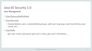 Copyright	
  ©	
  2015,	
  Oracle	
  and/or	
  its	
  affiliates.	
  All	
  rights	
  reserved.	
  
Java	
  EE	
  Security	
  1.0
User	
  Management
• UserSourceDefinition	
  
• UserService	
  
– Create/delete	
  users,	
  create/delete	
  groups,	
  add	
  user	
  to	
  group,	
  load	
  UserInfo	
  by	
  user	
  
name;	
  etc…	
  
• UserInfo	
  
– get	
  user	
  name,	
  password,	
  get	
  user’s	
  roles,	
  get	
  user’s	
  attributes,	
  …
77
 