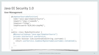 Copyright	
  ©	
  2015,	
  Oracle	
  and/or	
  its	
  affiliates.	
  All	
  rights	
  reserved.	
  
Java	
  EE	
  Security	
  1.0
User	
  Management
@LdapUserSourceDefinition(	
  
	
  	
  name="java:app/ldapUserSource",	
  
	
  	
  ldapUrl="ldap://someURL",	
  
	
  	
  ldapUser="ElDap",	
  
	
  	
  ldapPassword="${ALIAS=LdapPW}",	
  
	
  	
  ...	
  
)	
  
public	
  class	
  MyAuthenticator	
  {	
  
	
  	
  @Resource(lookup="java:app/ldapUserSource")	
  
	
  	
  private	
  UserService	
  userService;	
  
	
  	
  private	
  boolean	
  isAccountEnabled(String	
  username)	
  {	
  
	
  	
  	
  	
  return	
  userService.loadUserByUsername(username).isEnabled();	
  
	
  	
  }	
  
	
  	
  ...	
  
}
78
 