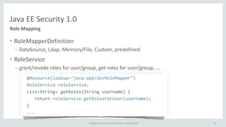 Copyright	
  ©	
  2015,	
  Oracle	
  and/or	
  its	
  affiliates.	
  All	
  rights	
  reserved.	
  
Java	
  EE	
  Security	
  1.0
Role	
  Mapping
• RoleMapperDefinition	
  
– DataSource,	
  Ldap,	
  Memory/File,	
  Custom,	
  predefined	
  
• RoleService	
  
– grant/revoke	
  roles	
  for	
  user/group,	
  get	
  roles	
  for	
  user/group,	
  ...	
  
	
   @Resource(lookup="java:app/devRoleMapper")	
  
	
   RoleService	
  roleService;	
  
	
   List<String>	
  getRoles(String	
  username)	
  {	
  
	
  	
  	
  	
   	
  	
  	
  return	
  roleService.getRolesForUser(username);	
  
	
   }	
  
	
   ...
81
 