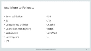Copyright	
  ©	
  2015,	
  Oracle	
  and/or	
  its	
  affiliates.	
  All	
  rights	
  reserved.	
  
And	
  More	
  to	
  Follow…
• Bean	
  Validation	
  
• EL	
  	
  
• Concurrency	
  Utilities	
  
• Connector	
  Architecture	
  
• WebSocket	
  
• Interceptors	
  
• JPA	
  
• EJB	
  
• JTA	
  
• JCache	
  
• Batch	
  
• JavaMail	
  
• …
84
 