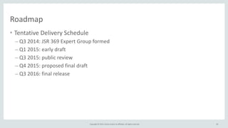 Copyright	
  ©	
  2015,	
  Oracle	
  and/or	
  its	
  affiliates.	
  All	
  rights	
  reserved.	
  
Roadmap
• Tentative	
  Delivery	
  Schedule	
  
– Q3	
  2014:	
  JSR	
  369	
  Expert	
  Group	
  formed	
  
– Q1	
  2015:	
  early	
  draft	
  
– Q3	
  2015:	
  public	
  review	
  
– Q4	
  2015:	
  proposed	
  final	
  draft	
  
– Q3	
  2016:	
  final	
  release	
  
• TBC!	
  
• Contribute!
85
 