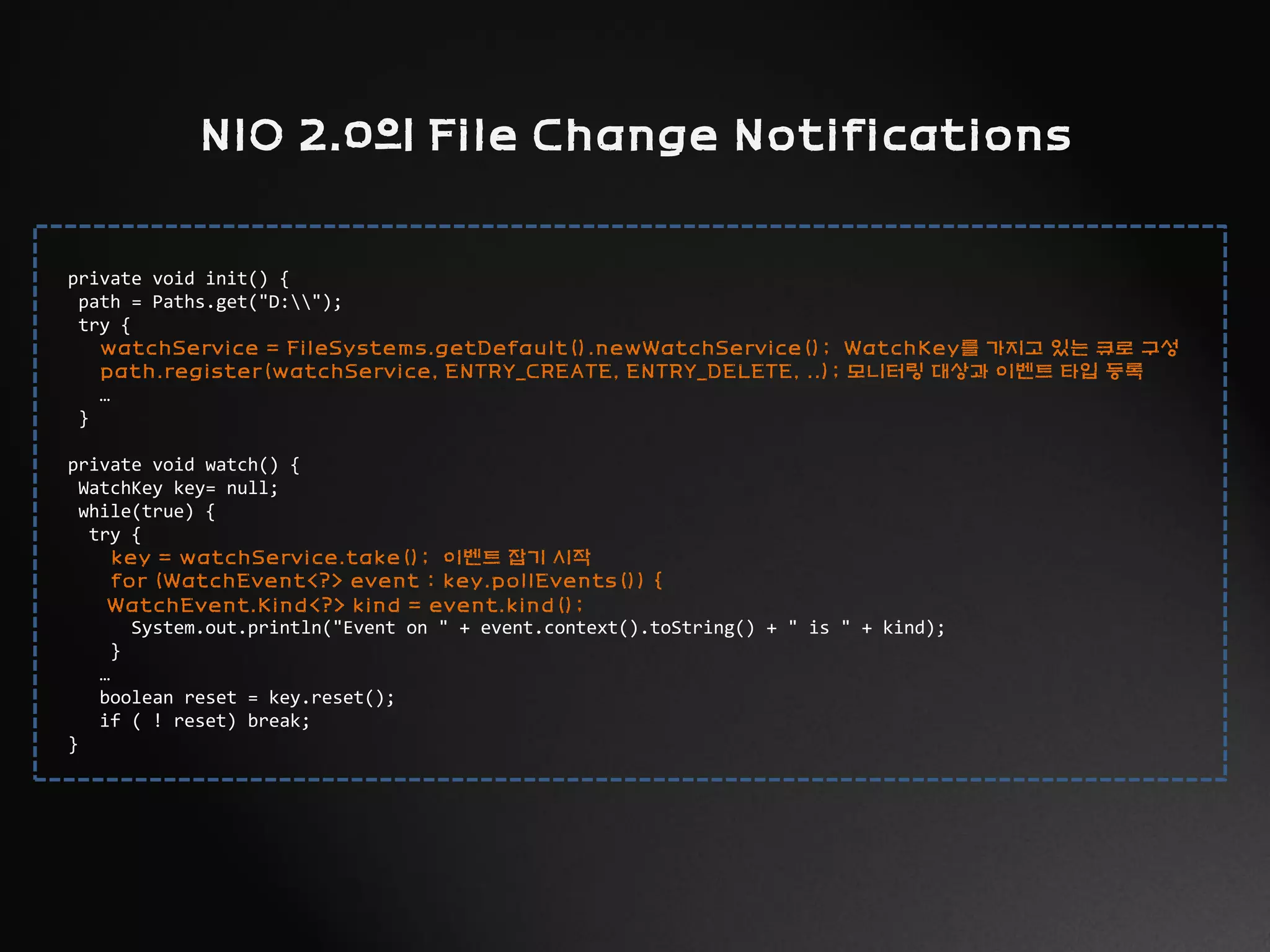 private void init() {
path = Paths.get("D:");
try {
watchService = FileSystems.getDefault().newWatchService(); WatchKey를 가지고 있는 큐로 구성
path.register(watchService, ENTRY_CREATE, ENTRY_DELETE, ..); 모니터링 대상과 이벤트 타입 등록
…
}
private void watch() {
WatchKey key= null;
while(true) {
try {
key = watchService.take(); 이벤트 잡기 시작
for (WatchEvent<?> event : key.pollEvents()) {
WatchEvent.Kind<?> kind = event.kind();
System.out.println("Event on " + event.context().toString() + " is " + kind);
}
…
boolean reset = key.reset();
if ( ! reset) break;
}
NIO 2.0의 File Change Notifications
 
