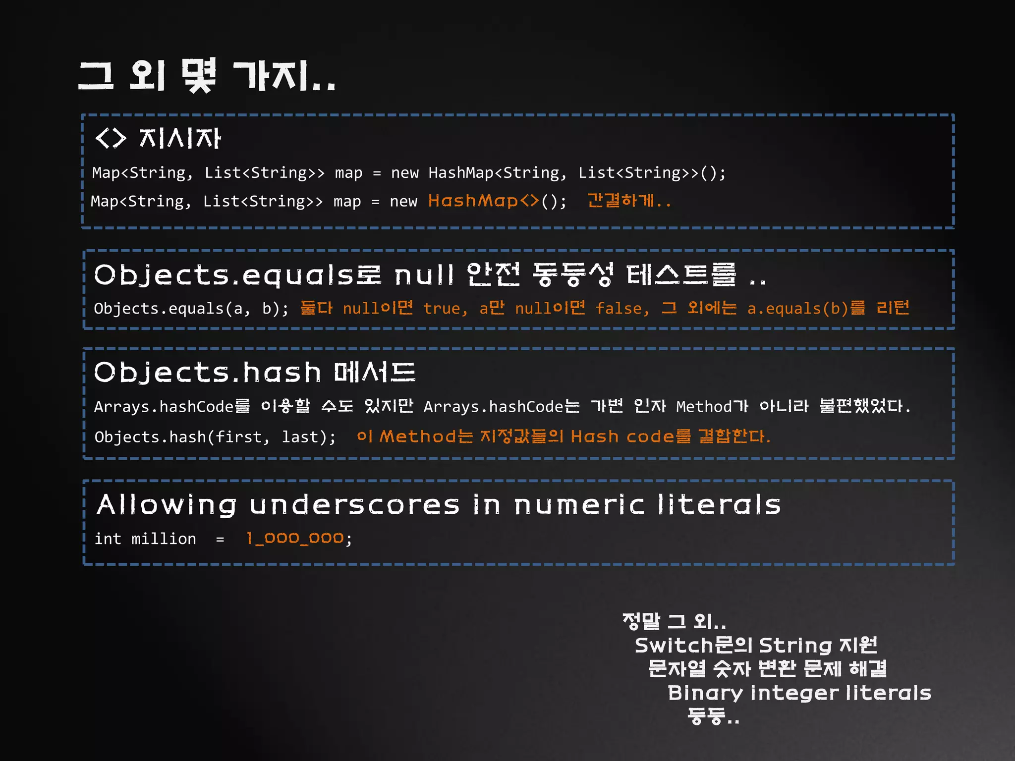 그 외 몇 가지..
Map<String, List<String>> map = new HashMap<String, List<String>>();
<> 지시자
Map<String, List<String>> map = new HashMap<>(); 간결하게..
Objects.equals(a, b); 둘다 null이면 true, a만 null이면 false, 그 외에는 a.equals(b)를 리턴
Objects.equals로 null 안전 동등성 테스트를 ..
Arrays.hashCode를 이용할 수도 있지만 Arrays.hashCode는 가변 인자 Method가 아니라 불편했었다.
Objects.hash 메서드
Objects.hash(first, last); 이 Method는 지정값들의 Hash code를 결합한다.
정말 그 외..
Switch문의 String 지원
문자열 숫자 변환 문제 해결
Binary integer literals
등등..
int million = 1_000_000;
Allowing underscores in numeric literals
 