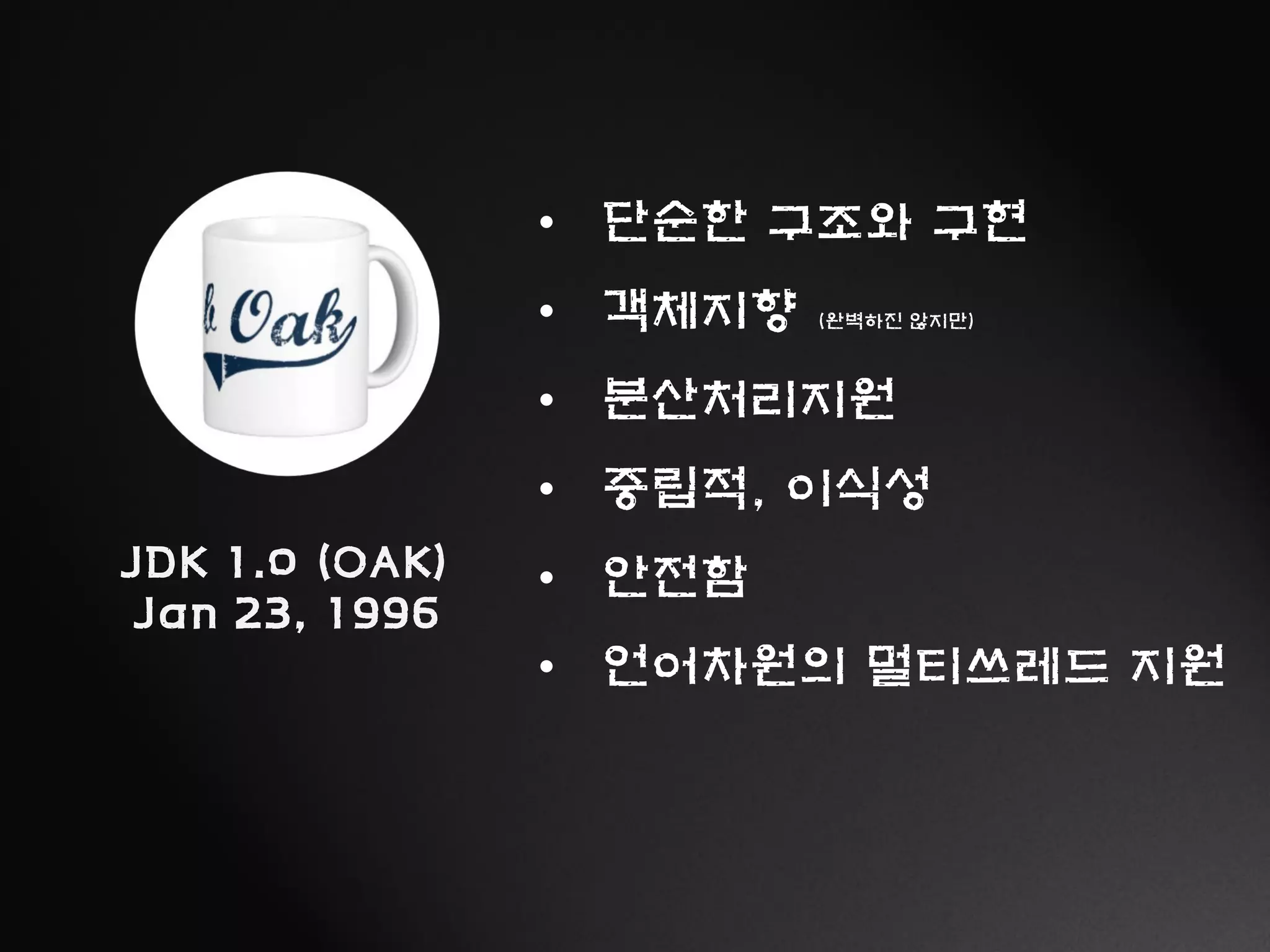 JDK 1.0 (OAK)
Jan 23, 1996
• 단순한 구조와 구현
• 객체지향 (완벽하진 않지만)
• 분산처리지원
• 중립적, 이식성
• 안전함
• 언어차원의 멀티쓰레드 지원
 