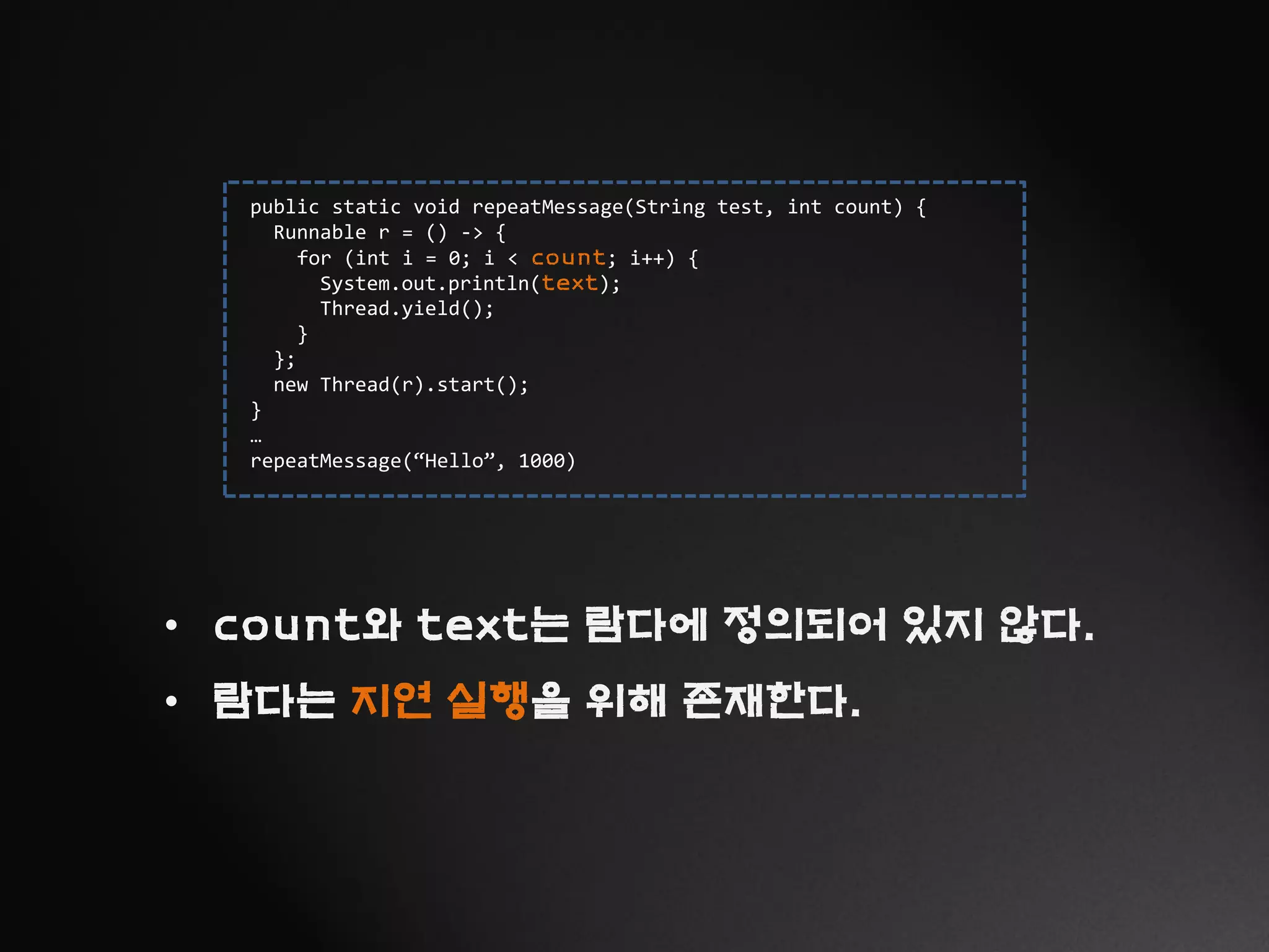 public static void repeatMessage(String test, int count) {
Runnable r = () -> {
for (int i = 0; i < count; i++) {
System.out.println(text);
Thread.yield();
}
};
new Thread(r).start();
}
…
repeatMessage(“Hello”, 1000)
• count와 text는 람다에 정의되어 있지 않다.
• 람다는 지연 실행을 위해 존재한다.
 