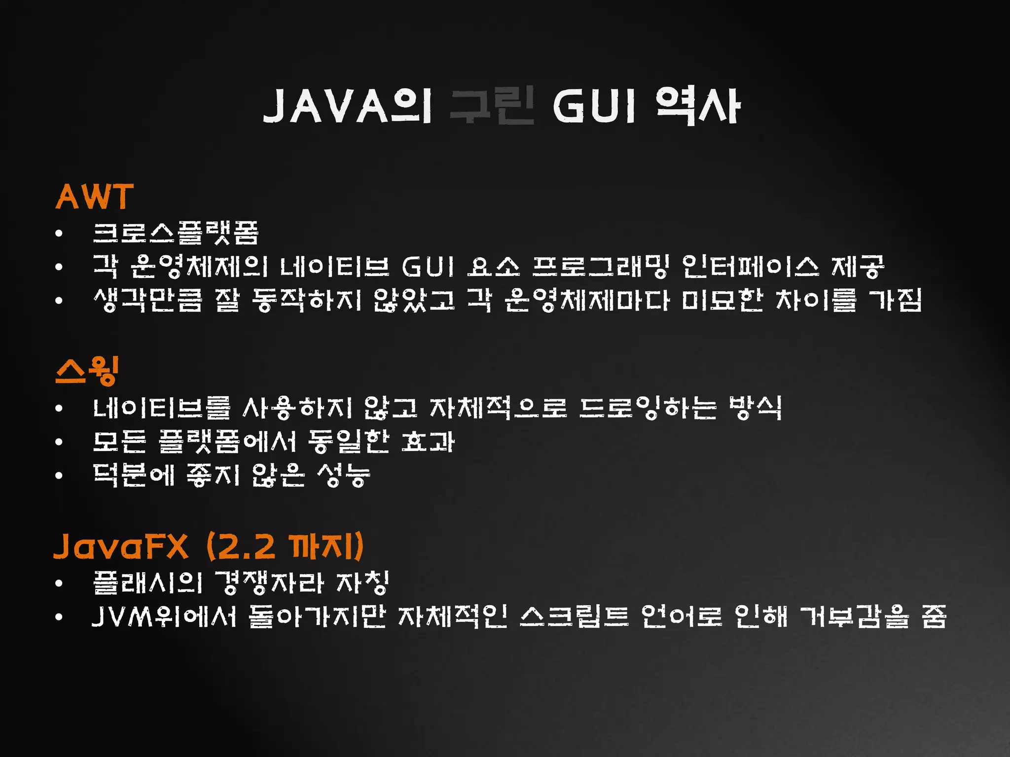 JAVA의 구린 GUI 역사
AWT
• 크로스플랫폼
• 각 운영체제의 네이티브 GUI 요소 프로그래밍 인터페이스 제공
• 생각만큼 잘 동작하지 않았고 각 운영체제마다 미묘한 차이를 가짐
스윙
• 네이티브를 사용하지 않고 자체적으로 드로잉하는 방식
• 모든 플랫폼에서 동일한 효과
• 덕분에 좋지 않은 성능
JavaFX (2.2 까지)
• 플래시의 경쟁자라 자칭
• JVM위에서 돌아가지만 자체적인 스크립트 언어로 인해 거부감을 줌
 