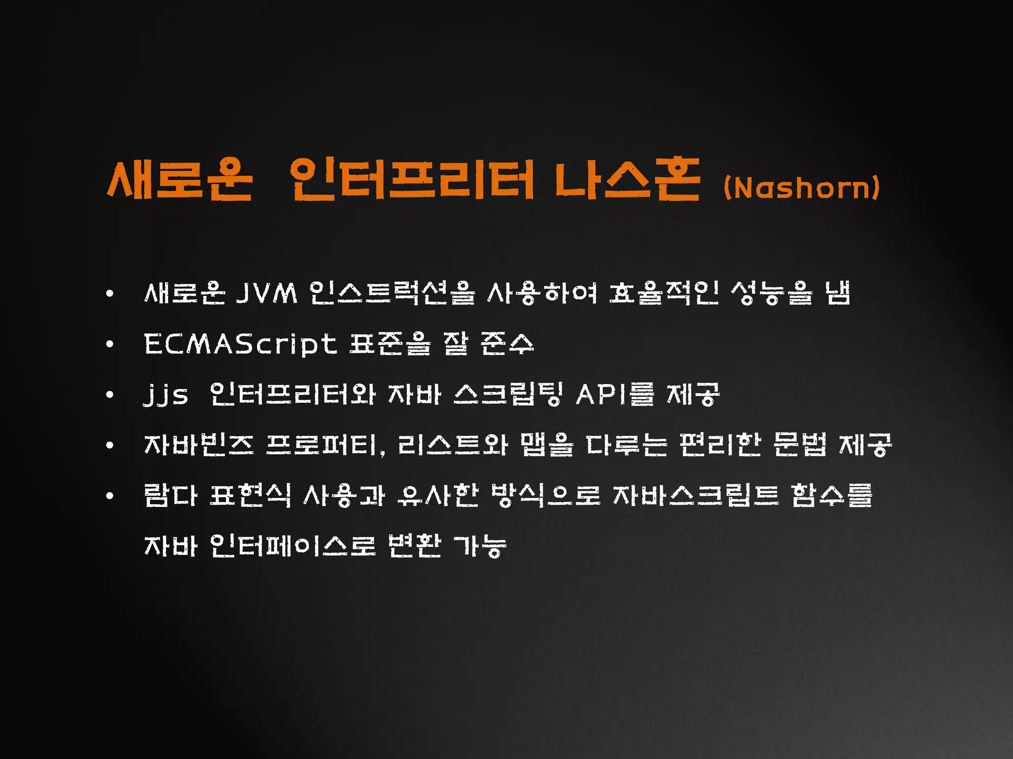 새로운 인터프리터 나스혼 (Nashorn)
• 새로운 JVM 인스트럭션을 사용하여 효율적인 성능을 냄
• ECMAScript 표준을 잘 준수
• jjs 인터프리터와 자바 스크립팅 API를 제공
• 자바빈즈 프로퍼티, 리스트와 맵을 다루는 편리한 문법 제공
• 람다 표현식 사용과 유사한 방식으로 자바스크립트 함수를
자바 인터페이스로 변환 가능
 