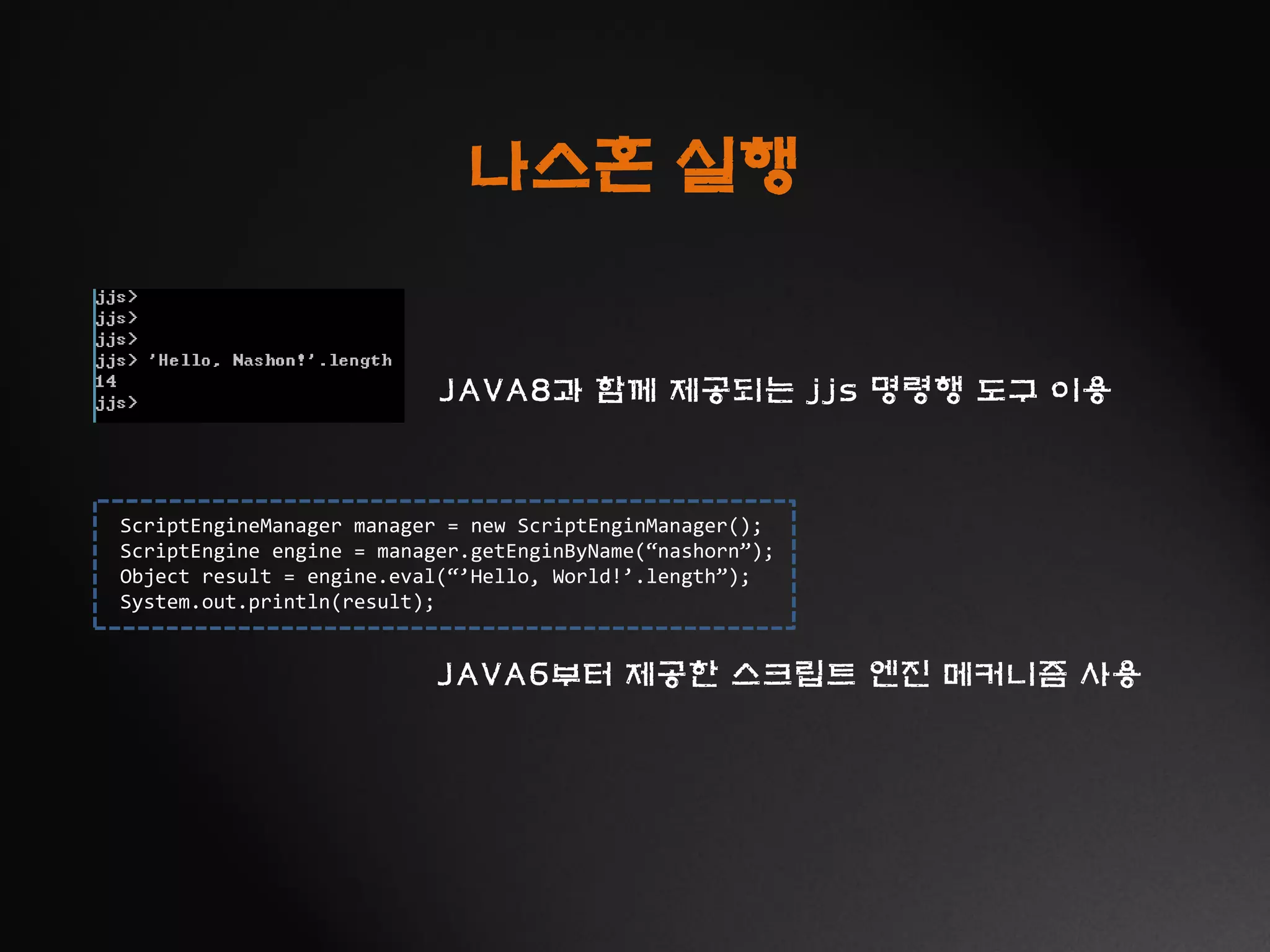 ScriptEngineManager manager = new ScriptEnginManager();
ScriptEngine engine = manager.getEnginByName(“nashorn”);
Object result = engine.eval(“’Hello, World!’.length”);
System.out.println(result);
나스혼 실행
JAVA8과 함께 제공되는 jjs 명령행 도구 이용
JAVA6부터 제공한 스크립트 엔진 메커니즘 사용
 
