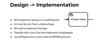 Design -> Implementation
● We designed our process in a modelling tool
● In it each Service Task is a block of logic
● We need to implement that logic
● Typically with a Java Class that implements JavaDelegate
● Java Delegates wire custom code into BPMN processes
 