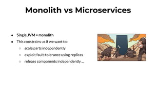 Monolith vs Microservices
● Single JVM = monolith
● This constrains us if we want to:
○ scale parts independently
○ exploit fault-tolerance using replicas
○ release components independently ...
 