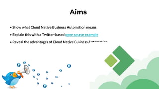 Aims
• Show what Cloud Native Business Automation means
• Explain this with a Twitter-based open source example
• Reveal the advantages of Cloud Native Business Automation
 