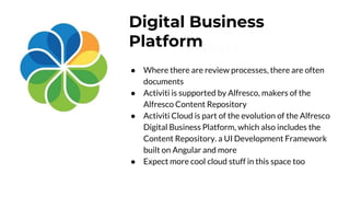 Look into the
Future
Digital Business
Platform
● Where there are review processes, there are often
documents
● Activiti is supported by Alfresco, makers of the
Alfresco Content Repository
● Activiti Cloud is part of the evolution of the Alfresco
Digital Business Platform, which also includes the
Content Repository. a UI Development Framework
built on Angular and more
● Expect more cool cloud stuff in this space too
 
