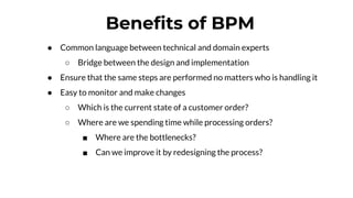Benefits of BPM
● Common language between technical and domain experts
○ Bridge between the design and implementation
● Ensure that the same steps are performed no matters who is handling it
● Easy to monitor and make changes
○ Which is the current state of a customer order?
○ Where are we spending time while processing orders?
■ Where are the bottlenecks?
■ Can we improve it by redesigning the process?
 