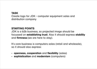 TASK
STARTING POINTS
establishing trust stability
firmness
openness, cooperation flexibility
sophistication modernism
Create logo for JDK - computer equipment sales and
distribution company
JDK is a b2b business, so projected image should be
focussed on . Also it should express
and (we are here to stay)
It’s core business is computers sales (retail and wholesale),
so it should also express:
and (sales)
and (computers)
?
?
.
 
