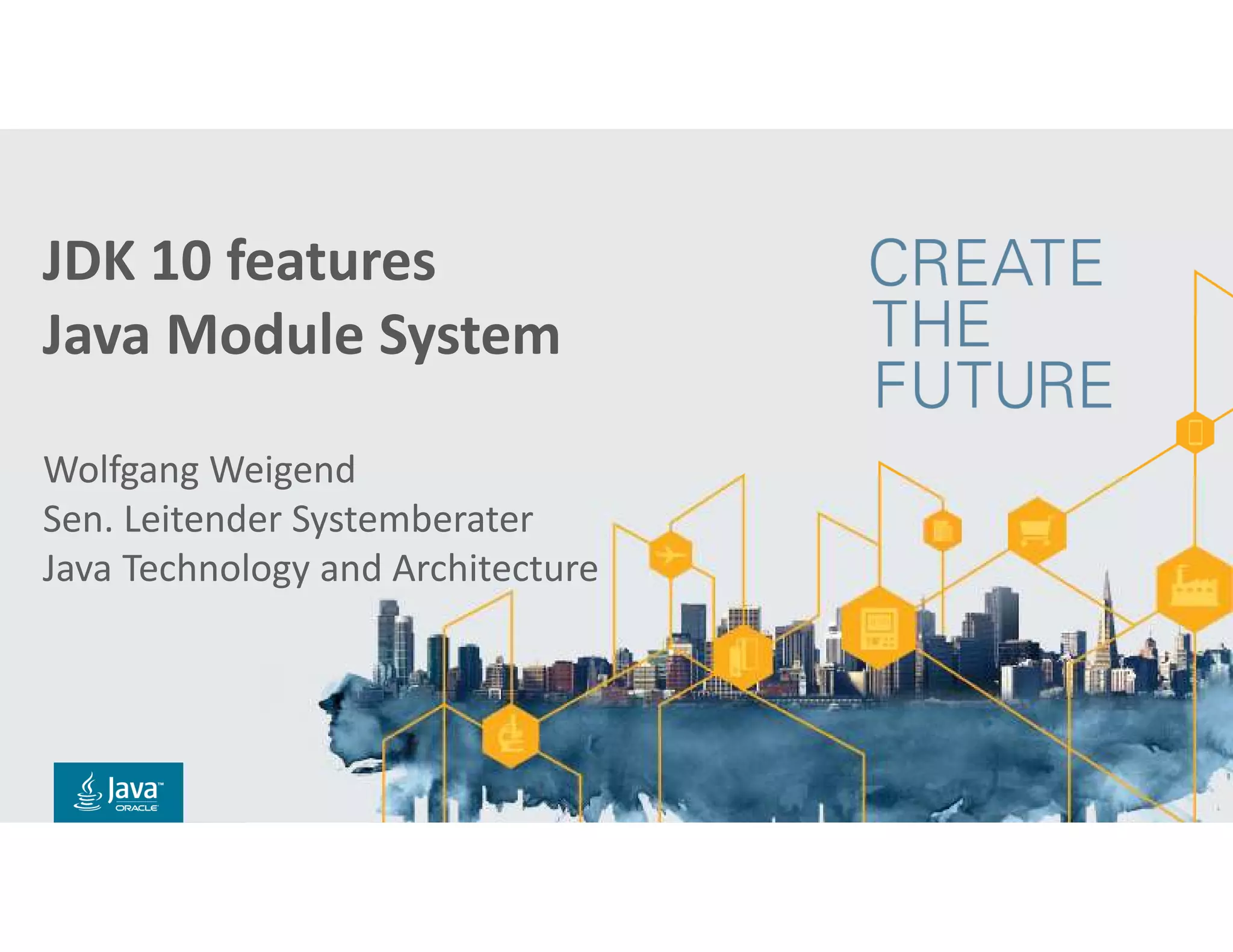 Copyright © 2018, Oracle and/or its affiliates. All rights reserved. |
Title Slide with
Java FY15 Theme
Subtitle
Presenter’s Name
Presenter’s Title
Organization, Division or Business Unit
Month 00, 2014
Note: The speaker notes for this slide
include detailed instructions on how to reuse
this Title Slide in another presentation.
Tip! Remember to remove this text box.
Copyright © 2014, Oracle and/or its affiliates. All rights reserved.
JDK 10 features
Java Module System
Wolfgang Weigend
Sen. Leitender Systemberater
Java Technology and Architecture
 