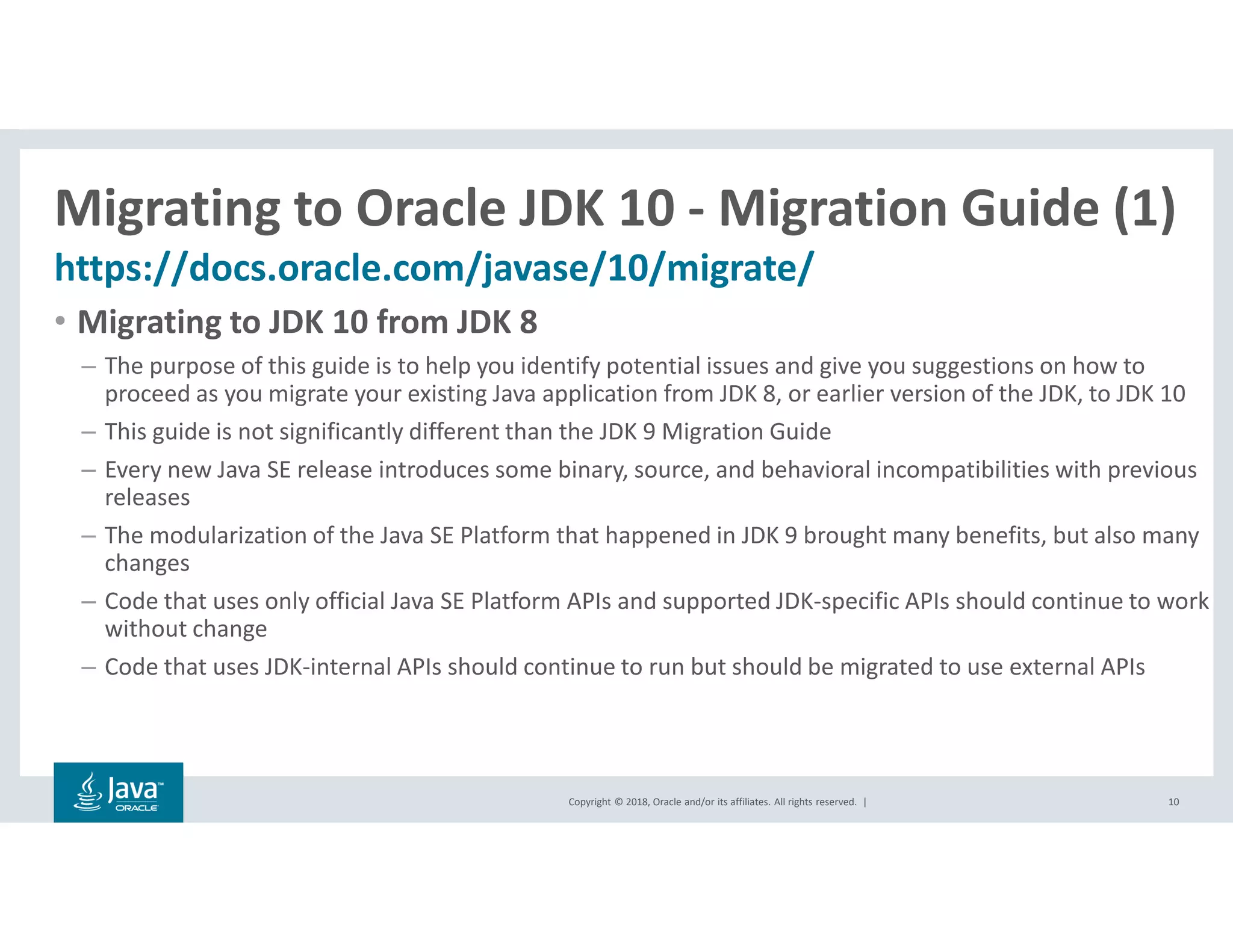 Copyright © 2018, Oracle and/or its affiliates. All rights reserved. |
Migrating to Oracle JDK 10 - Migration Guide (1)
https://docs.oracle.com/javase/10/migrate/
10
• Migrating to JDK 10 from JDK 8
– The purpose of this guide is to help you identify potential issues and give you suggestions on how to
proceed as you migrate your existing Java application from JDK 8, or earlier version of the JDK, to JDK 10
– This guide is not significantly different than the JDK 9 Migration Guide
– Every new Java SE release introduces some binary, source, and behavioral incompatibilities with previous
releases
– The modularization of the Java SE Platform that happened in JDK 9 brought many benefits, but also many
changes
– Code that uses only official Java SE Platform APIs and supported JDK-specific APIs should continue to work
without change
– Code that uses JDK-internal APIs should continue to run but should be migrated to use external APIs
 