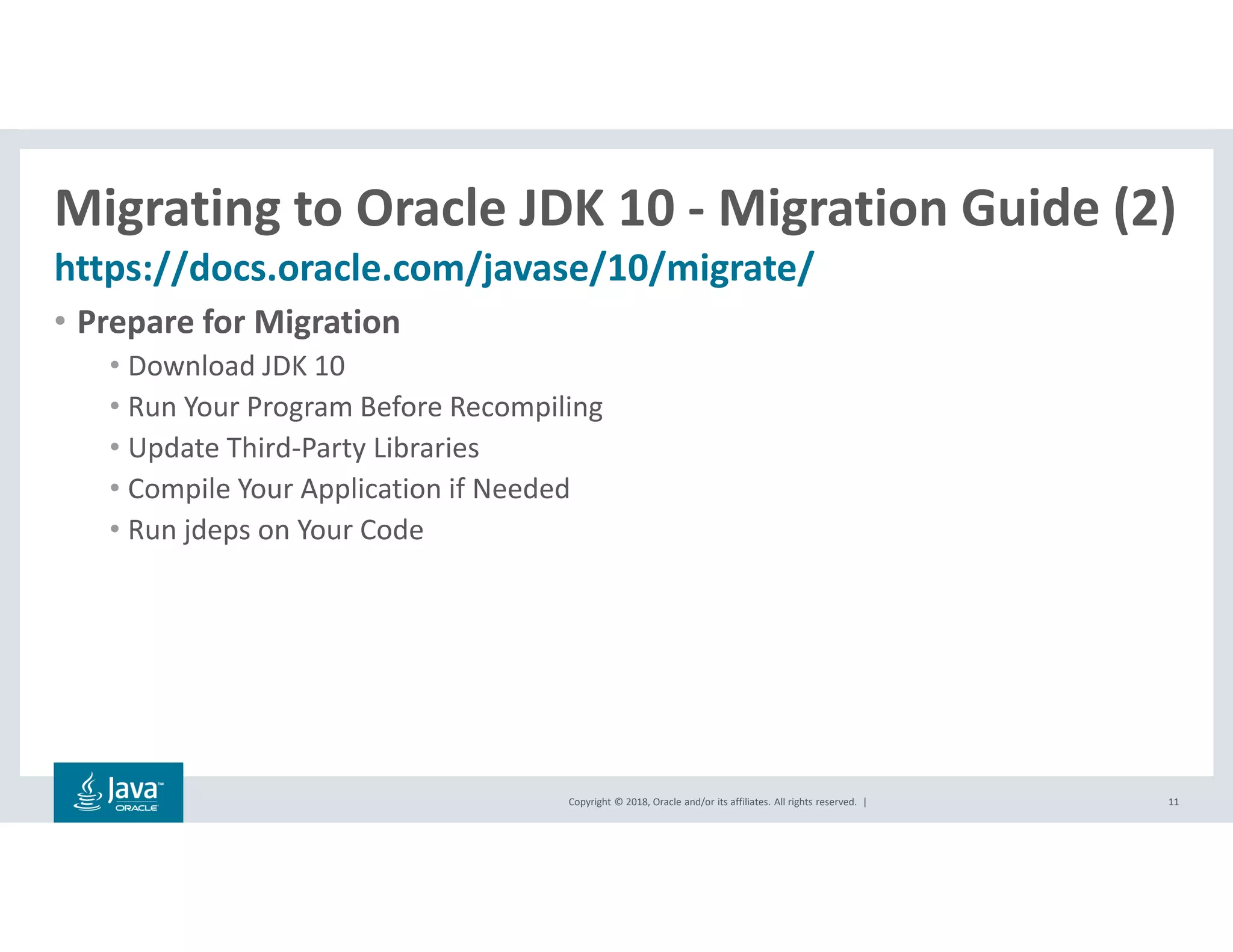 Copyright © 2018, Oracle and/or its affiliates. All rights reserved. |
Migrating to Oracle JDK 10 - Migration Guide (2)
https://docs.oracle.com/javase/10/migrate/
11
• Prepare for Migration
• Download JDK 10
• Run Your Program Before Recompiling
• Update Third-Party Libraries
• Compile Your Application if Needed
• Run jdeps on Your Code
 