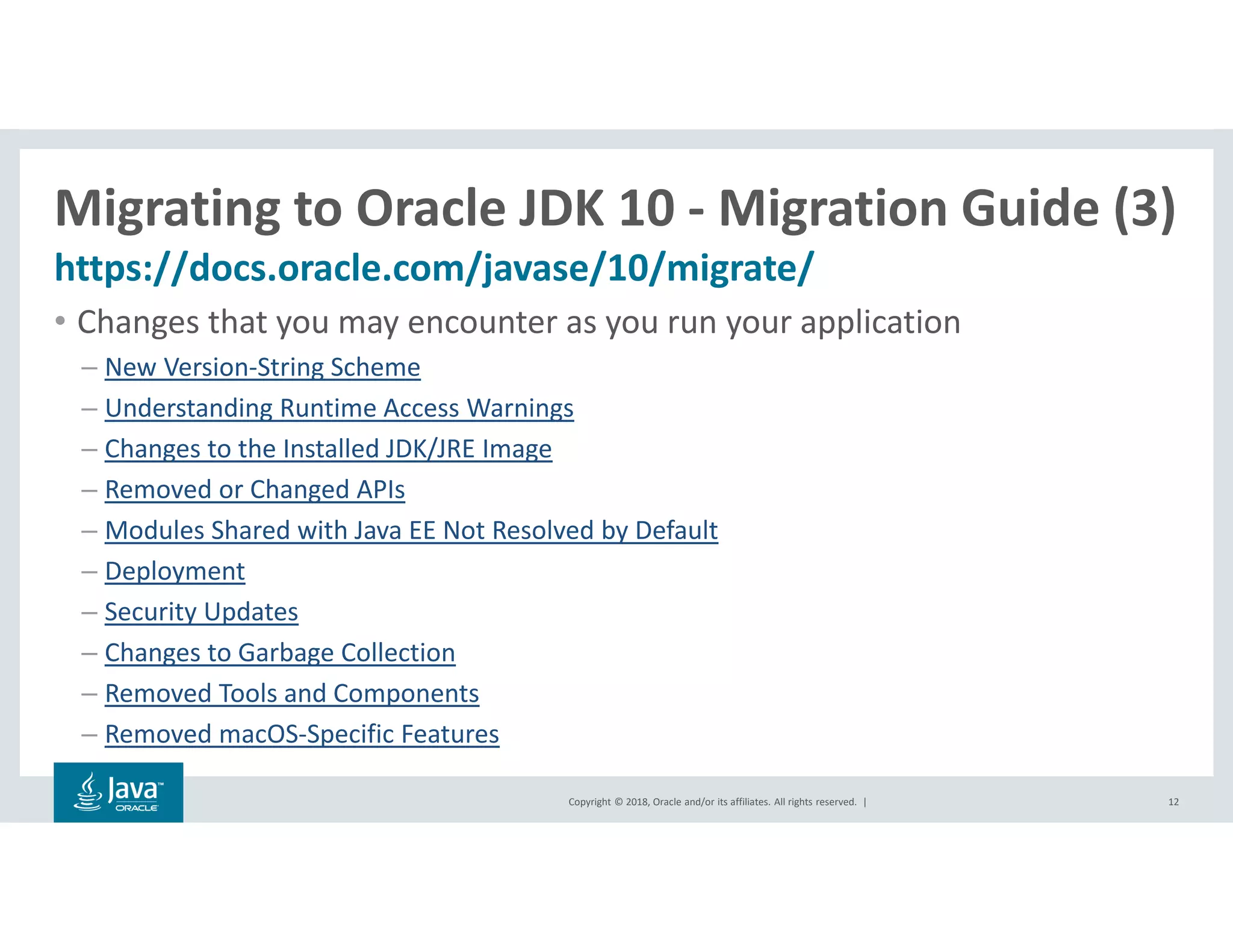 Copyright © 2018, Oracle and/or its affiliates. All rights reserved. |
Migrating to Oracle JDK 10 - Migration Guide (3)
https://docs.oracle.com/javase/10/migrate/
12
• Changes that you may encounter as you run your application
– New Version-String Scheme
– Understanding Runtime Access Warnings
– Changes to the Installed JDK/JRE Image
– Removed or Changed APIs
– Modules Shared with Java EE Not Resolved by Default
– Deployment
– Security Updates
– Changes to Garbage Collection
– Removed Tools and Components
– Removed macOS-Specific Features
 