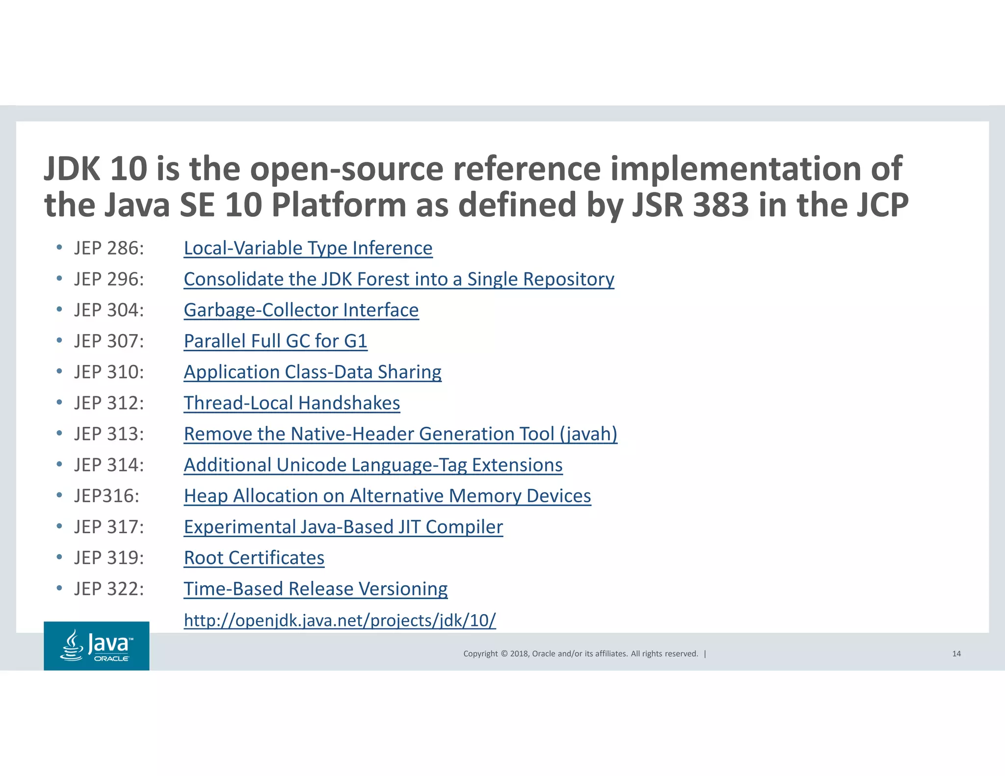 Copyright © 2018, Oracle and/or its affiliates. All rights reserved. |
JDK 10 is the open-source reference implementation of
the Java SE 10 Platform as defined by JSR 383 in the JCP
14
• JEP 286: Local-Variable Type Inference
• JEP 296: Consolidate the JDK Forest into a Single Repository
• JEP 304: Garbage-Collector Interface
• JEP 307: Parallel Full GC for G1
• JEP 310: Application Class-Data Sharing
• JEP 312: Thread-Local Handshakes
• JEP 313: Remove the Native-Header Generation Tool (javah)
• JEP 314: Additional Unicode Language-Tag Extensions
• JEP316: Heap Allocation on Alternative Memory Devices
• JEP 317: Experimental Java-Based JIT Compiler
• JEP 319: Root Certificates
• JEP 322: Time-Based Release Versioning
http://openjdk.java.net/projects/jdk/10/
 