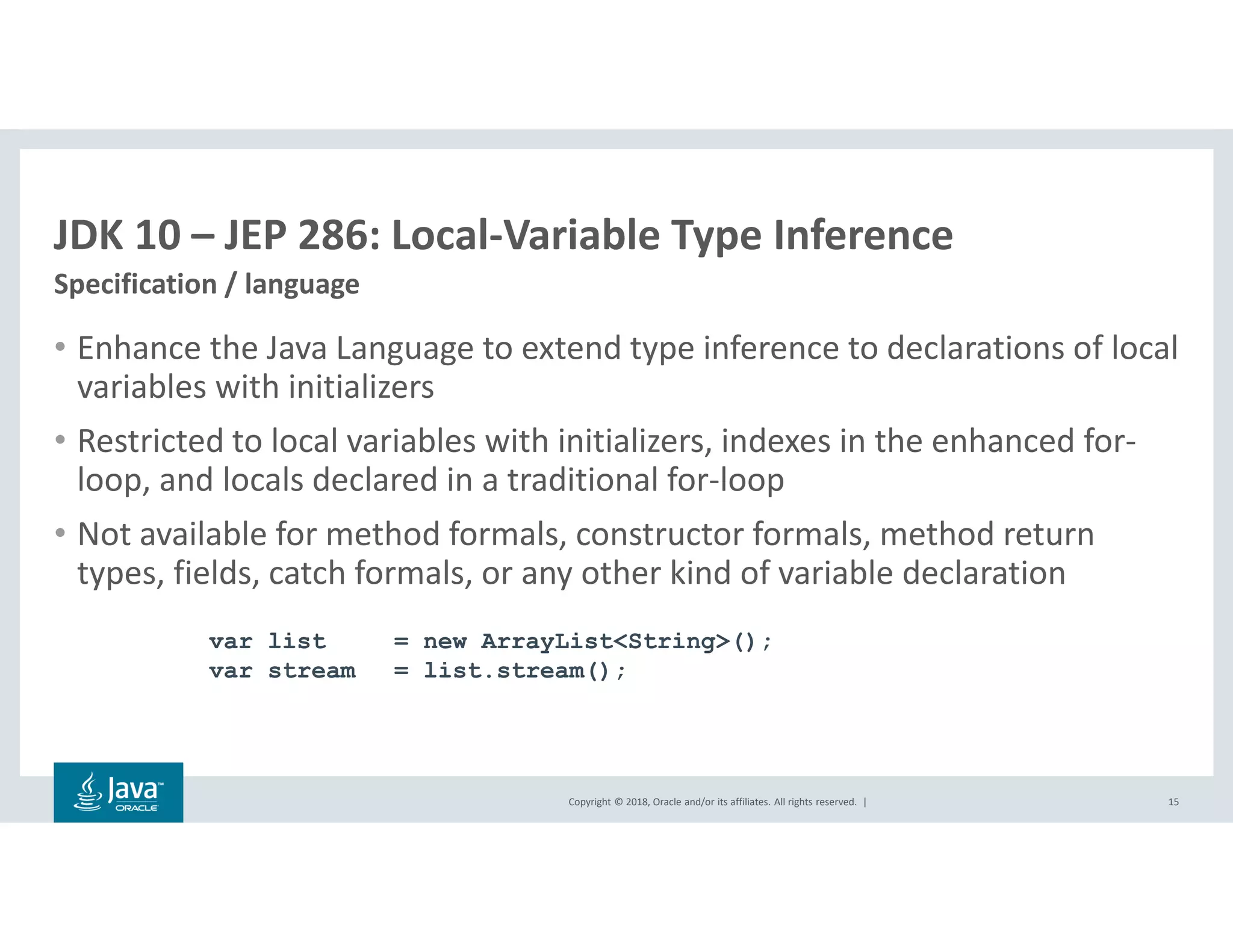 Copyright © 2018, Oracle and/or its affiliates. All rights reserved. |
JDK 10 – JEP 286: Local-Variable Type Inference
Specification / language
15
• Enhance the Java Language to extend type inference to declarations of local
variables with initializers
• Restricted to local variables with initializers, indexes in the enhanced for-
loop, and locals declared in a traditional for-loop
• Not available for method formals, constructor formals, method return
types, fields, catch formals, or any other kind of variable declaration
var list = new ArrayList<String>();
var stream = list.stream();
 