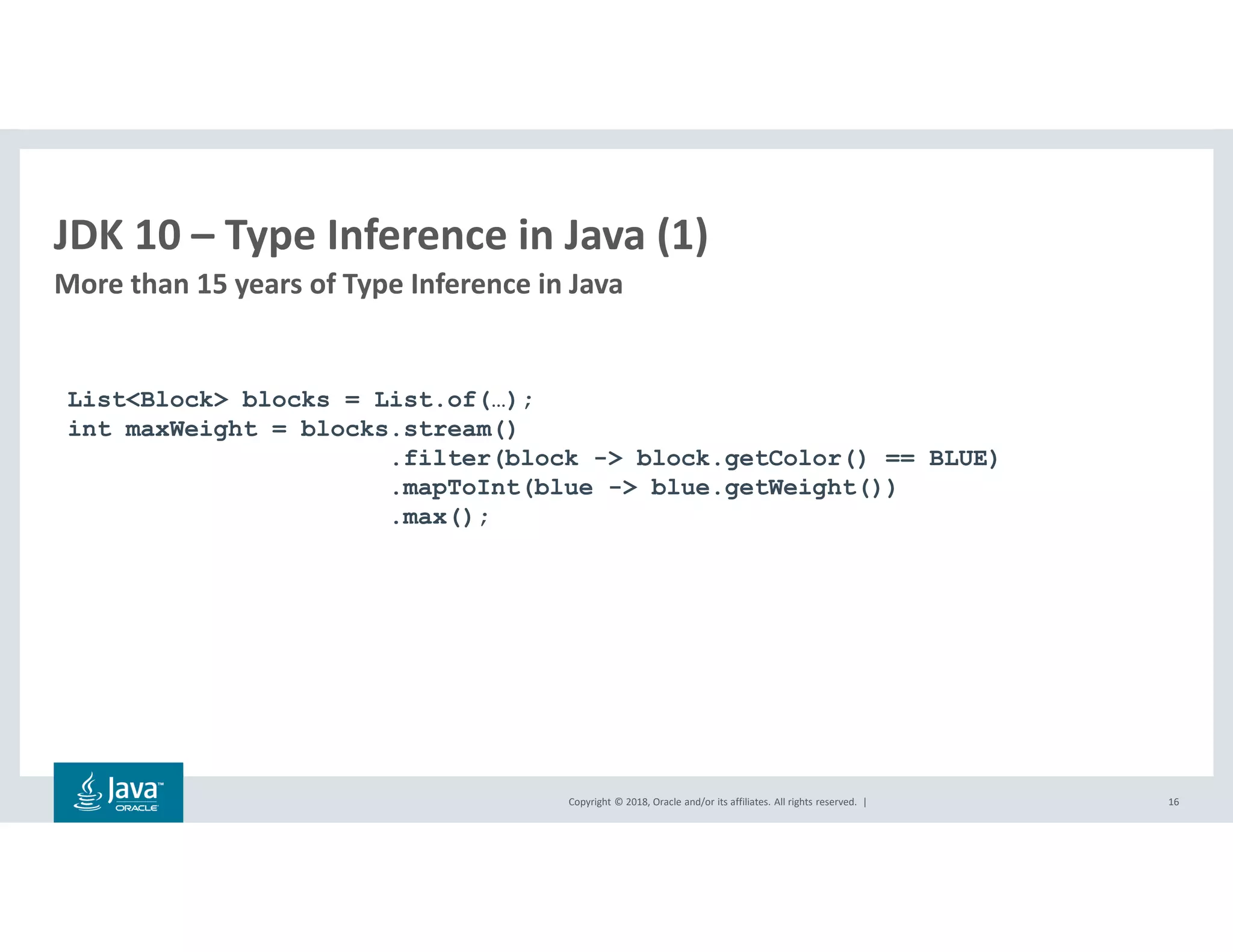 Copyright © 2018, Oracle and/or its affiliates. All rights reserved. |
JDK 10 – Type Inference in Java (1)
More than 15 years of Type Inference in Java
16
List<Block> blocks = List.of(…);
int maxWeight = blocks.stream()
.filter(block -> block.getColor() == BLUE)
.mapToInt(blue -> blue.getWeight())
.max();
 